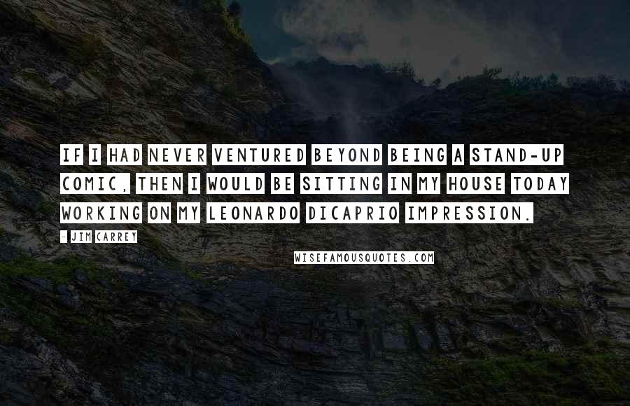 Jim Carrey Quotes: If I had never ventured beyond being a stand-up comic, then I would be sitting in my house today working on my Leonardo DiCaprio impression.