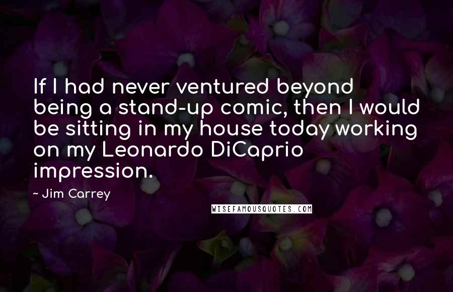Jim Carrey Quotes: If I had never ventured beyond being a stand-up comic, then I would be sitting in my house today working on my Leonardo DiCaprio impression.