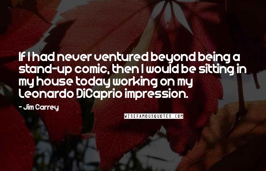 Jim Carrey Quotes: If I had never ventured beyond being a stand-up comic, then I would be sitting in my house today working on my Leonardo DiCaprio impression.