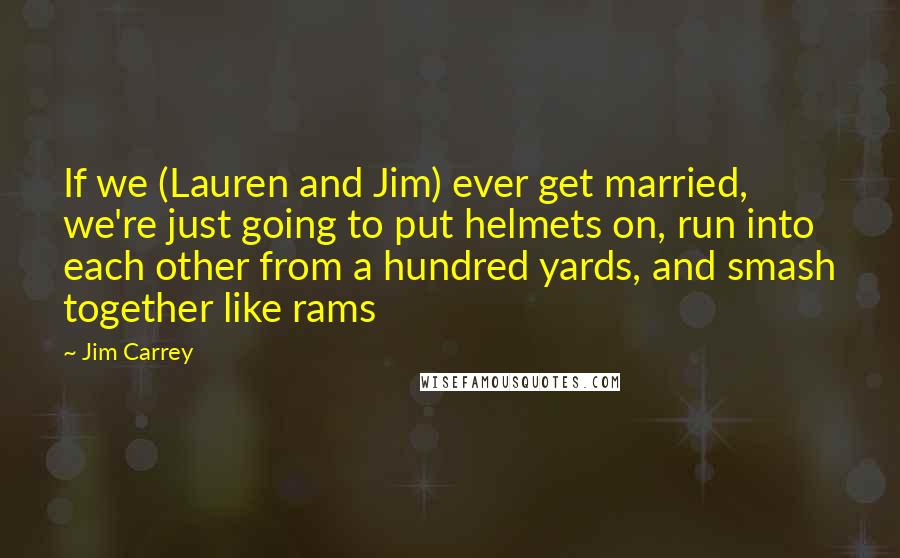 Jim Carrey Quotes: If we (Lauren and Jim) ever get married, we're just going to put helmets on, run into each other from a hundred yards, and smash together like rams