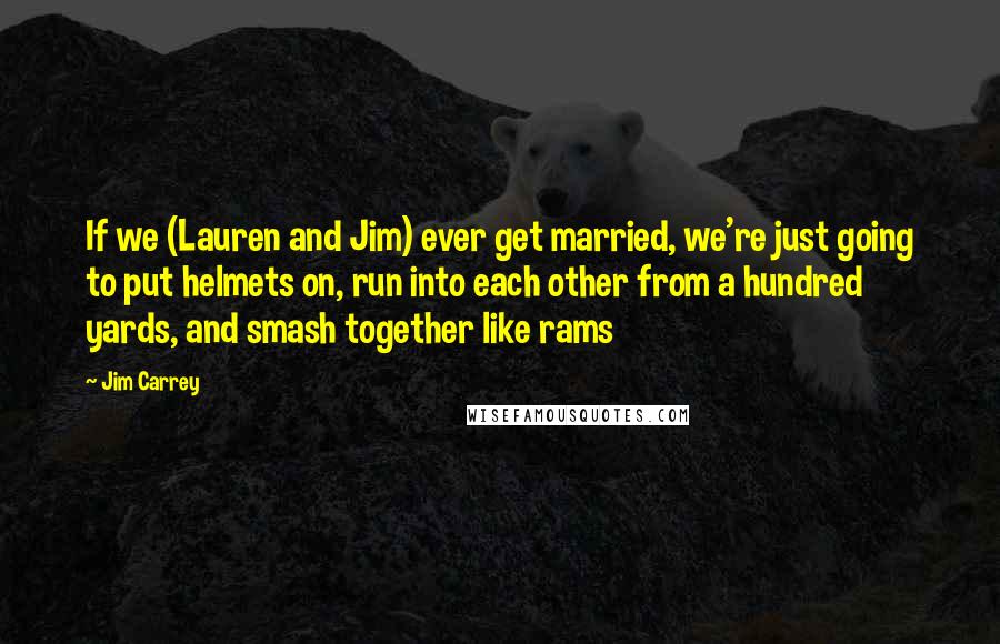 Jim Carrey Quotes: If we (Lauren and Jim) ever get married, we're just going to put helmets on, run into each other from a hundred yards, and smash together like rams