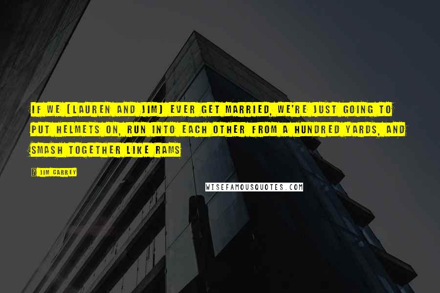 Jim Carrey Quotes: If we (Lauren and Jim) ever get married, we're just going to put helmets on, run into each other from a hundred yards, and smash together like rams