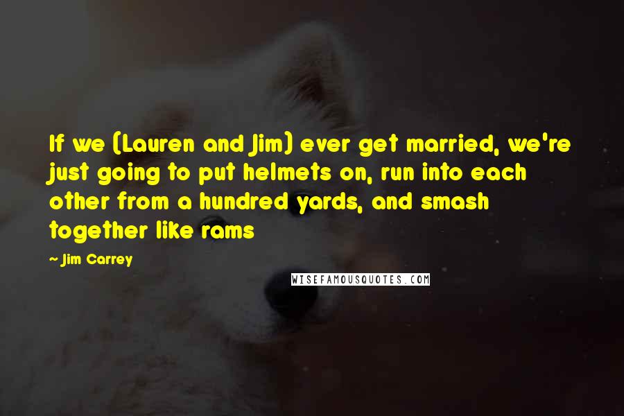 Jim Carrey Quotes: If we (Lauren and Jim) ever get married, we're just going to put helmets on, run into each other from a hundred yards, and smash together like rams