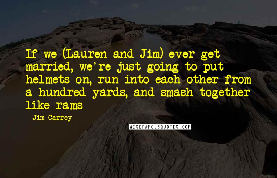 Jim Carrey Quotes: If we (Lauren and Jim) ever get married, we're just going to put helmets on, run into each other from a hundred yards, and smash together like rams