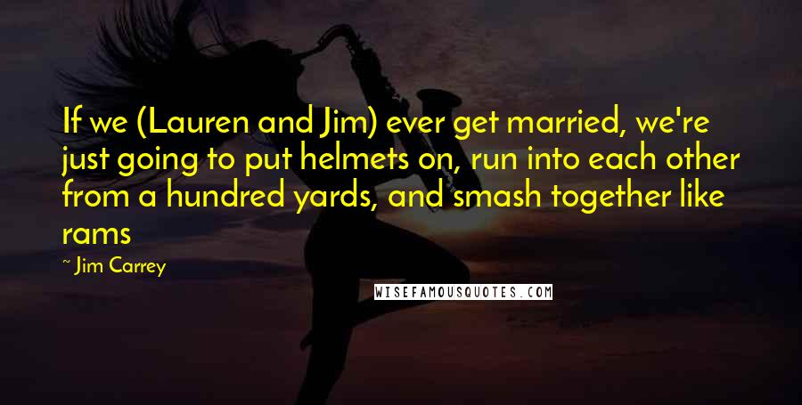 Jim Carrey Quotes: If we (Lauren and Jim) ever get married, we're just going to put helmets on, run into each other from a hundred yards, and smash together like rams