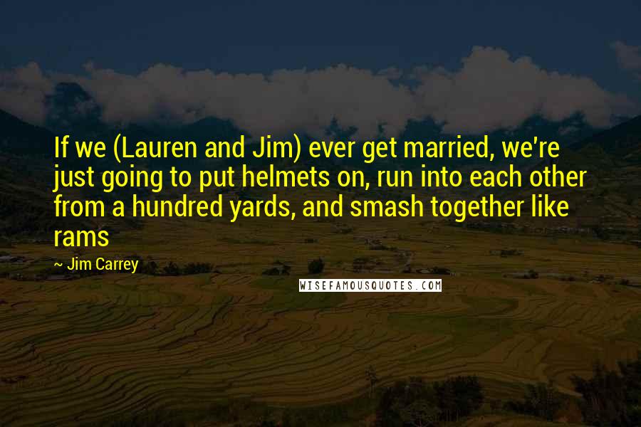 Jim Carrey Quotes: If we (Lauren and Jim) ever get married, we're just going to put helmets on, run into each other from a hundred yards, and smash together like rams