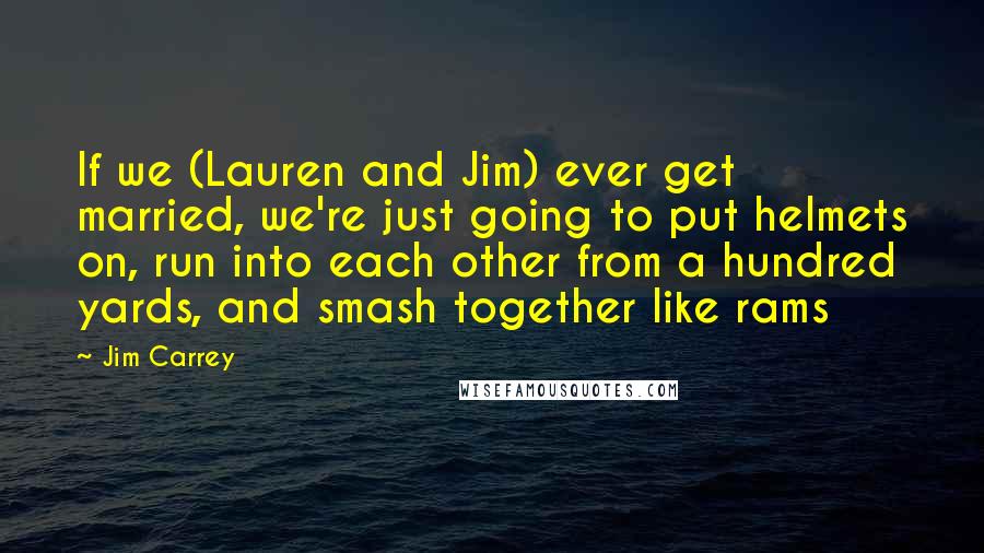 Jim Carrey Quotes: If we (Lauren and Jim) ever get married, we're just going to put helmets on, run into each other from a hundred yards, and smash together like rams