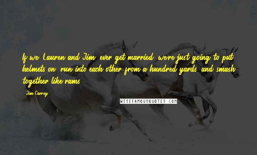 Jim Carrey Quotes: If we (Lauren and Jim) ever get married, we're just going to put helmets on, run into each other from a hundred yards, and smash together like rams