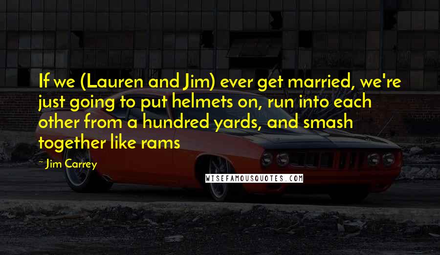 Jim Carrey Quotes: If we (Lauren and Jim) ever get married, we're just going to put helmets on, run into each other from a hundred yards, and smash together like rams