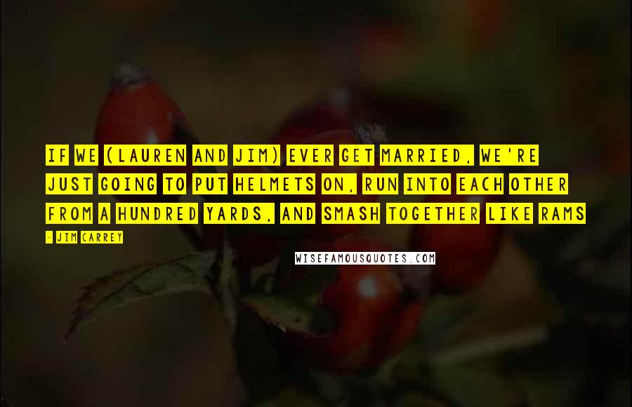 Jim Carrey Quotes: If we (Lauren and Jim) ever get married, we're just going to put helmets on, run into each other from a hundred yards, and smash together like rams