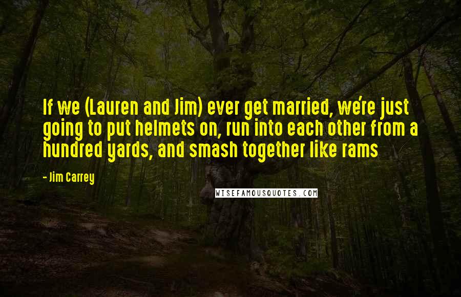 Jim Carrey Quotes: If we (Lauren and Jim) ever get married, we're just going to put helmets on, run into each other from a hundred yards, and smash together like rams