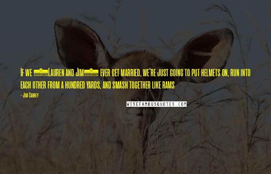 Jim Carrey Quotes: If we (Lauren and Jim) ever get married, we're just going to put helmets on, run into each other from a hundred yards, and smash together like rams