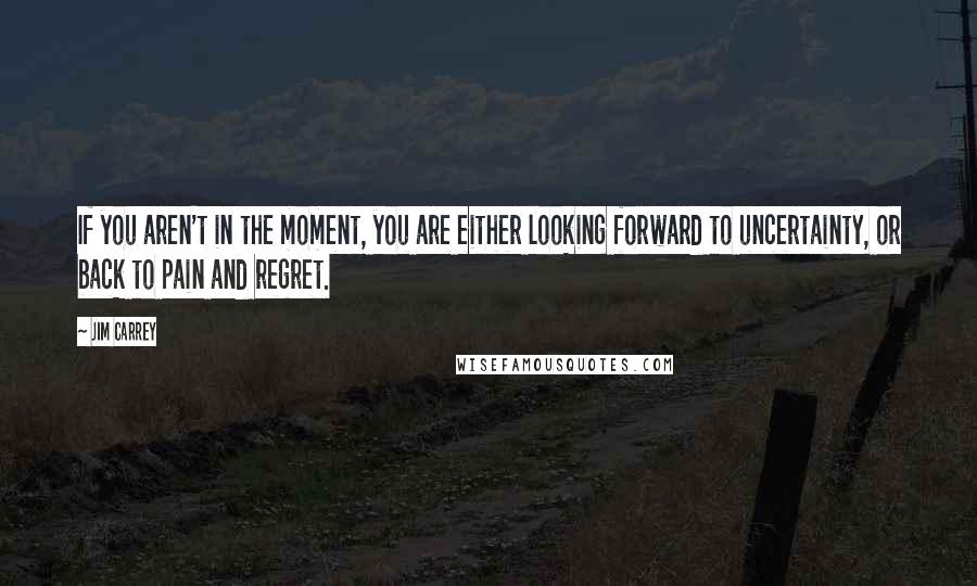 Jim Carrey Quotes: If you aren't in the moment, you are either looking forward to uncertainty, or back to pain and regret.