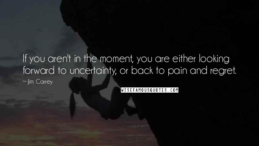 Jim Carrey Quotes: If you aren't in the moment, you are either looking forward to uncertainty, or back to pain and regret.