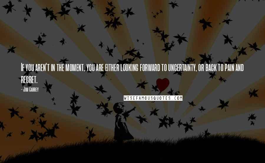 Jim Carrey Quotes: If you aren't in the moment, you are either looking forward to uncertainty, or back to pain and regret.