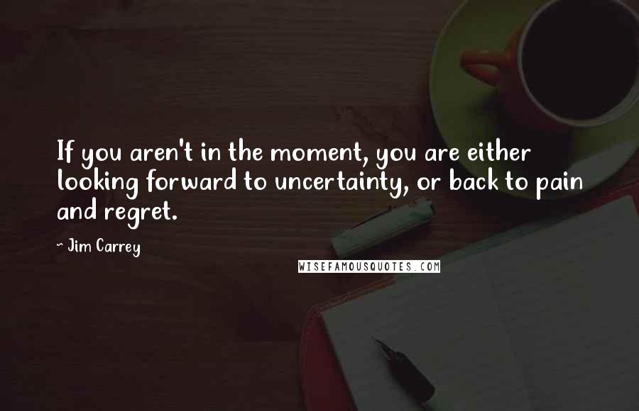 Jim Carrey Quotes: If you aren't in the moment, you are either looking forward to uncertainty, or back to pain and regret.