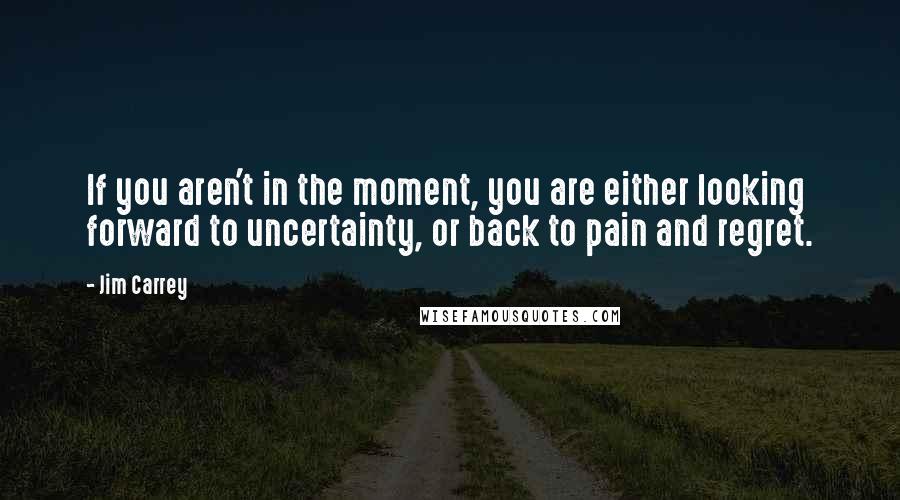 Jim Carrey Quotes: If you aren't in the moment, you are either looking forward to uncertainty, or back to pain and regret.