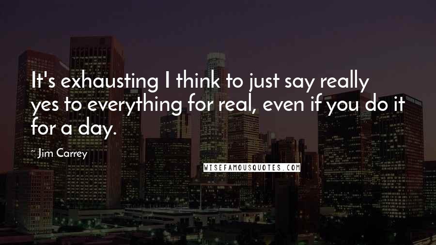 Jim Carrey Quotes: It's exhausting I think to just say really yes to everything for real, even if you do it for a day.