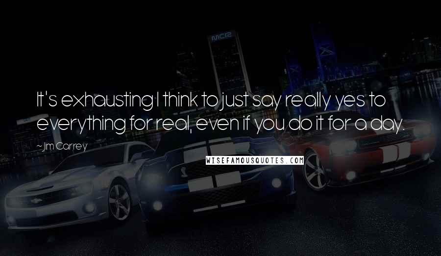 Jim Carrey Quotes: It's exhausting I think to just say really yes to everything for real, even if you do it for a day.