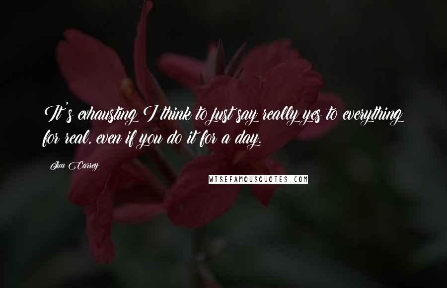 Jim Carrey Quotes: It's exhausting I think to just say really yes to everything for real, even if you do it for a day.