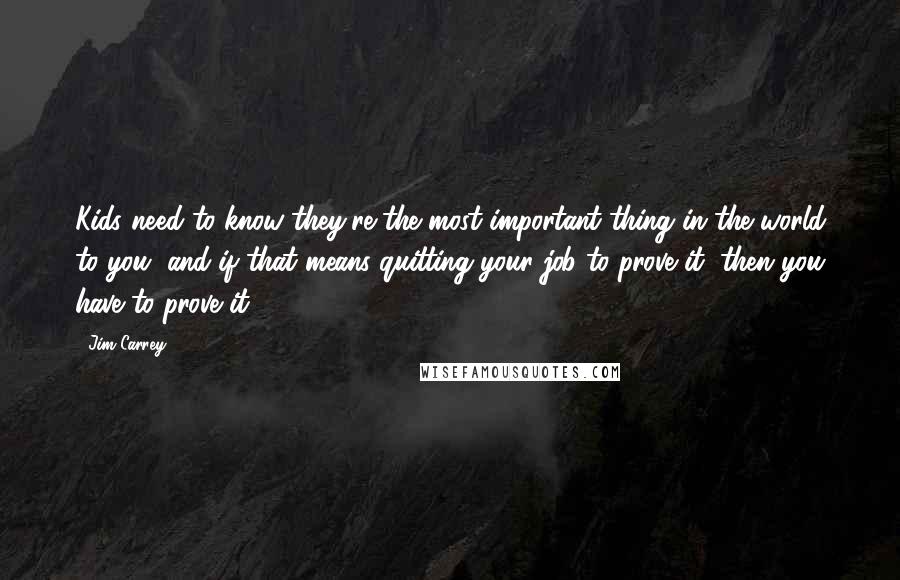 Jim Carrey Quotes: Kids need to know they're the most important thing in the world to you, and if that means quitting your job to prove it, then you have to prove it.