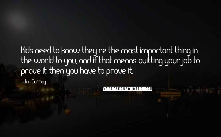 Jim Carrey Quotes: Kids need to know they're the most important thing in the world to you, and if that means quitting your job to prove it, then you have to prove it.