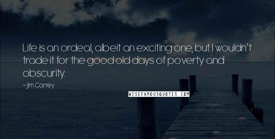 Jim Carrey Quotes: Life is an ordeal, albeit an exciting one, but I wouldn't trade it for the good old days of poverty and obscurity.