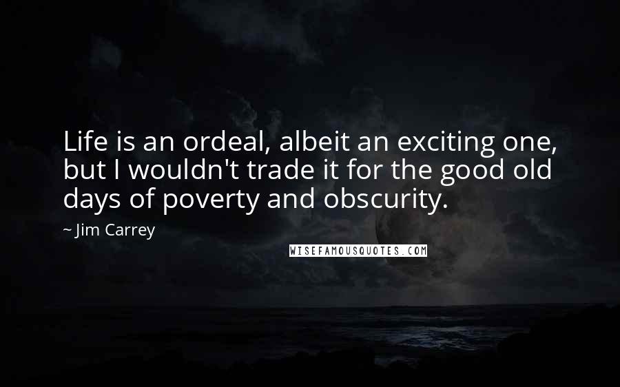 Jim Carrey Quotes: Life is an ordeal, albeit an exciting one, but I wouldn't trade it for the good old days of poverty and obscurity.