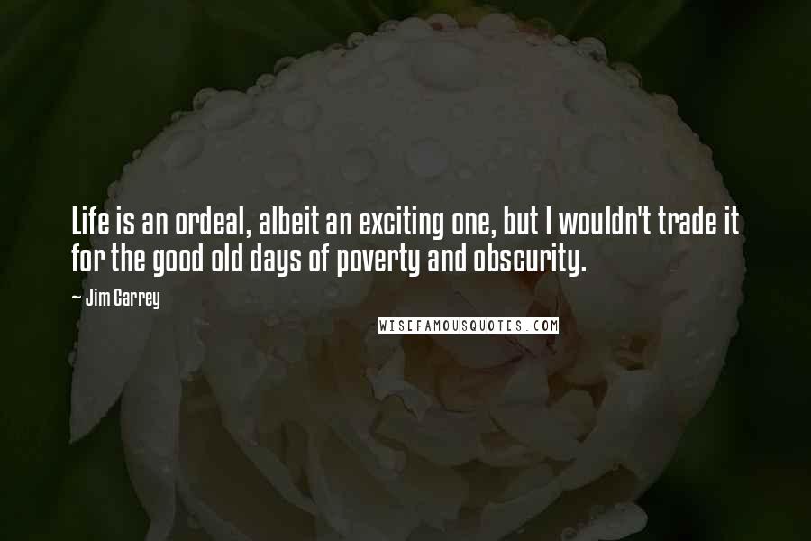 Jim Carrey Quotes: Life is an ordeal, albeit an exciting one, but I wouldn't trade it for the good old days of poverty and obscurity.