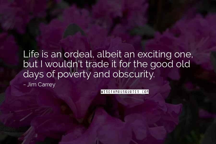 Jim Carrey Quotes: Life is an ordeal, albeit an exciting one, but I wouldn't trade it for the good old days of poverty and obscurity.