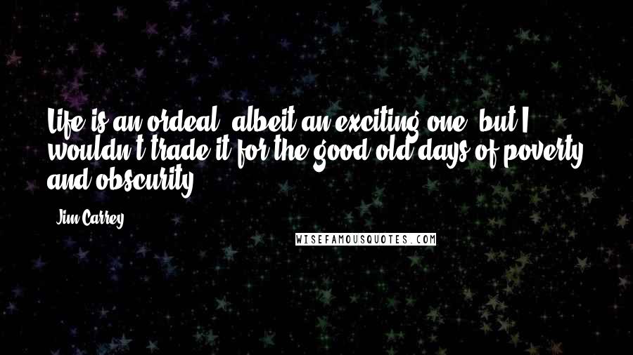 Jim Carrey Quotes: Life is an ordeal, albeit an exciting one, but I wouldn't trade it for the good old days of poverty and obscurity.