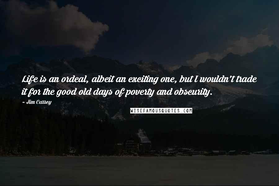 Jim Carrey Quotes: Life is an ordeal, albeit an exciting one, but I wouldn't trade it for the good old days of poverty and obscurity.