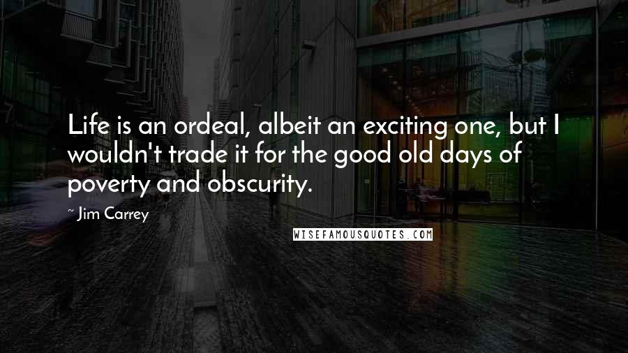 Jim Carrey Quotes: Life is an ordeal, albeit an exciting one, but I wouldn't trade it for the good old days of poverty and obscurity.