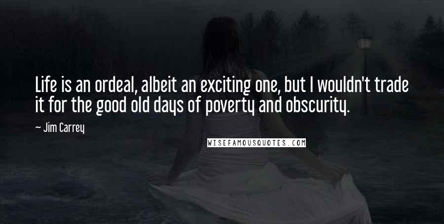 Jim Carrey Quotes: Life is an ordeal, albeit an exciting one, but I wouldn't trade it for the good old days of poverty and obscurity.