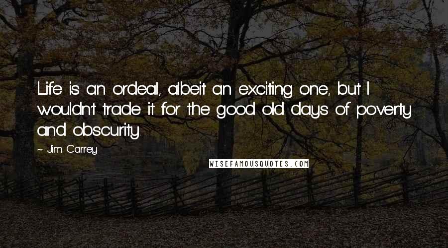 Jim Carrey Quotes: Life is an ordeal, albeit an exciting one, but I wouldn't trade it for the good old days of poverty and obscurity.