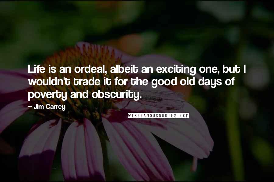 Jim Carrey Quotes: Life is an ordeal, albeit an exciting one, but I wouldn't trade it for the good old days of poverty and obscurity.