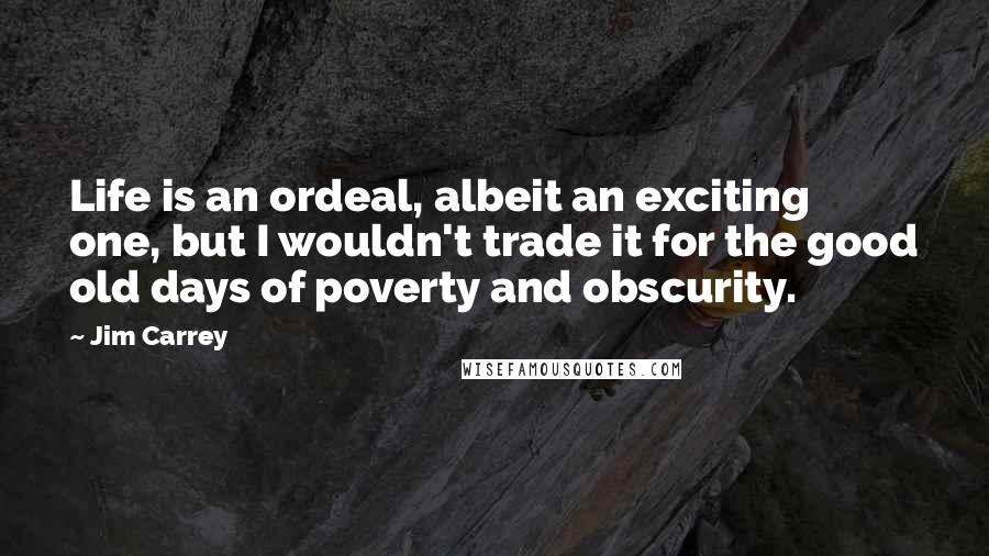 Jim Carrey Quotes: Life is an ordeal, albeit an exciting one, but I wouldn't trade it for the good old days of poverty and obscurity.