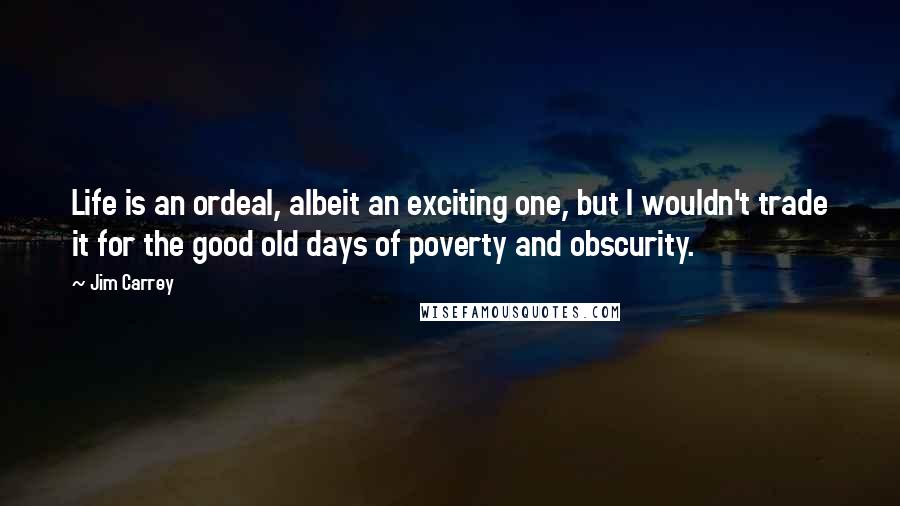 Jim Carrey Quotes: Life is an ordeal, albeit an exciting one, but I wouldn't trade it for the good old days of poverty and obscurity.