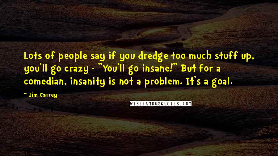 Jim Carrey Quotes: Lots of people say if you dredge too much stuff up, you'll go crazy - "You'll go insane!" But for a comedian, insanity is not a problem. It's a goal.