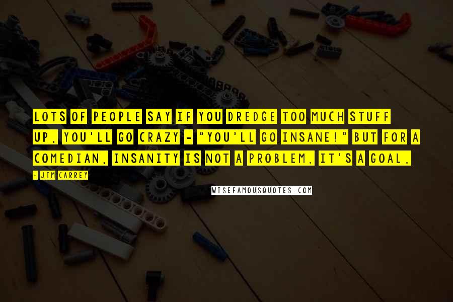 Jim Carrey Quotes: Lots of people say if you dredge too much stuff up, you'll go crazy - "You'll go insane!" But for a comedian, insanity is not a problem. It's a goal.