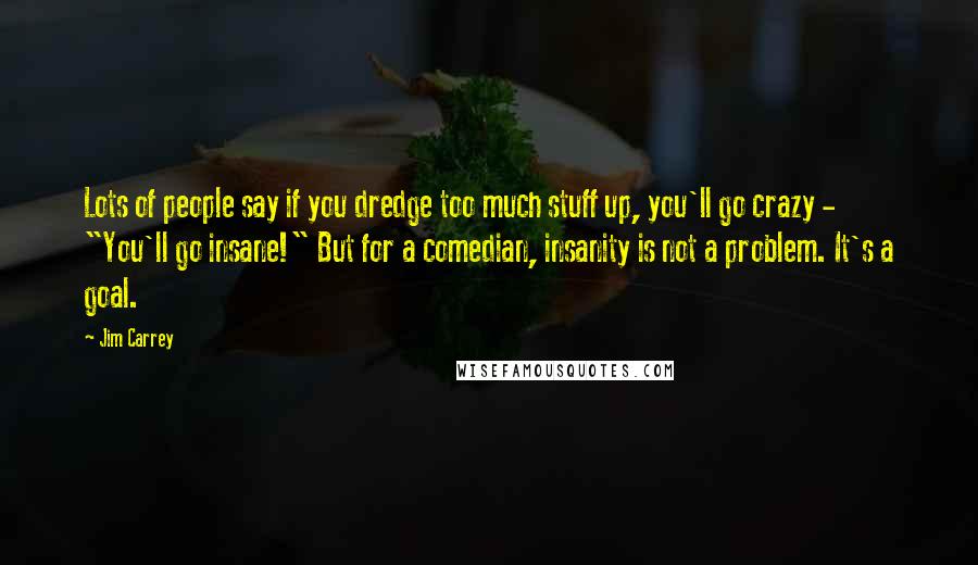 Jim Carrey Quotes: Lots of people say if you dredge too much stuff up, you'll go crazy - "You'll go insane!" But for a comedian, insanity is not a problem. It's a goal.