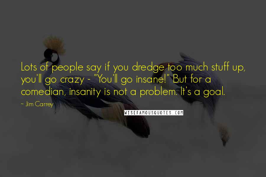 Jim Carrey Quotes: Lots of people say if you dredge too much stuff up, you'll go crazy - "You'll go insane!" But for a comedian, insanity is not a problem. It's a goal.