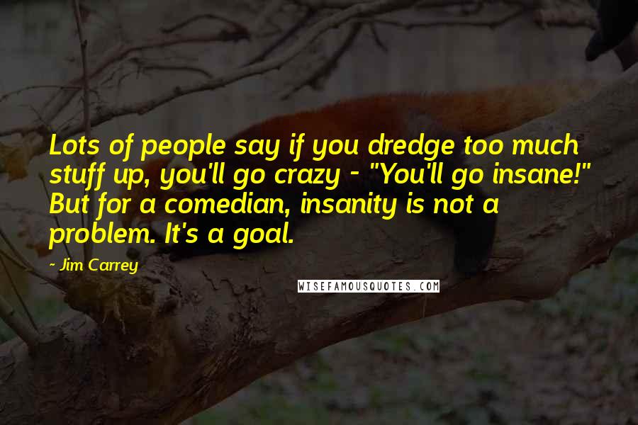 Jim Carrey Quotes: Lots of people say if you dredge too much stuff up, you'll go crazy - "You'll go insane!" But for a comedian, insanity is not a problem. It's a goal.