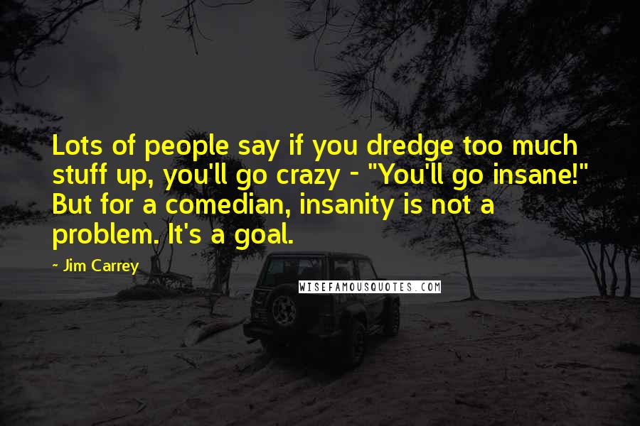 Jim Carrey Quotes: Lots of people say if you dredge too much stuff up, you'll go crazy - "You'll go insane!" But for a comedian, insanity is not a problem. It's a goal.