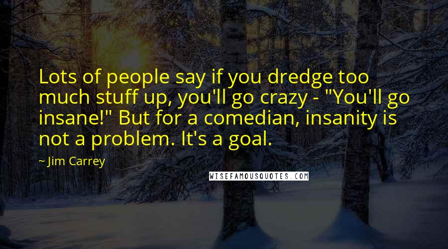 Jim Carrey Quotes: Lots of people say if you dredge too much stuff up, you'll go crazy - "You'll go insane!" But for a comedian, insanity is not a problem. It's a goal.