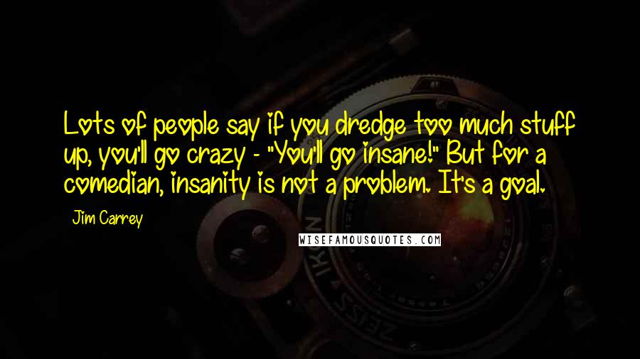 Jim Carrey Quotes: Lots of people say if you dredge too much stuff up, you'll go crazy - "You'll go insane!" But for a comedian, insanity is not a problem. It's a goal.