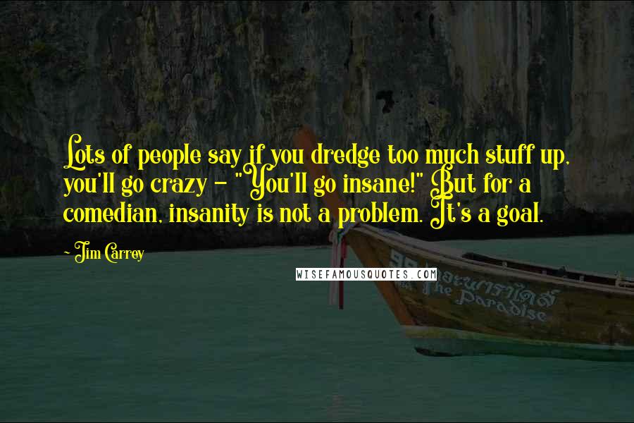 Jim Carrey Quotes: Lots of people say if you dredge too much stuff up, you'll go crazy - "You'll go insane!" But for a comedian, insanity is not a problem. It's a goal.