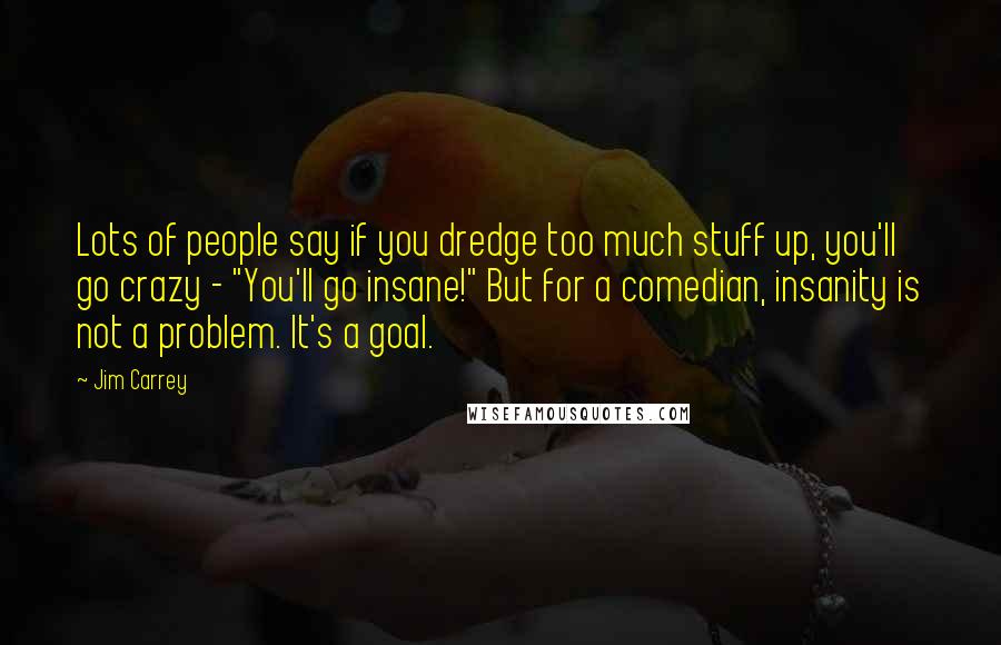 Jim Carrey Quotes: Lots of people say if you dredge too much stuff up, you'll go crazy - "You'll go insane!" But for a comedian, insanity is not a problem. It's a goal.