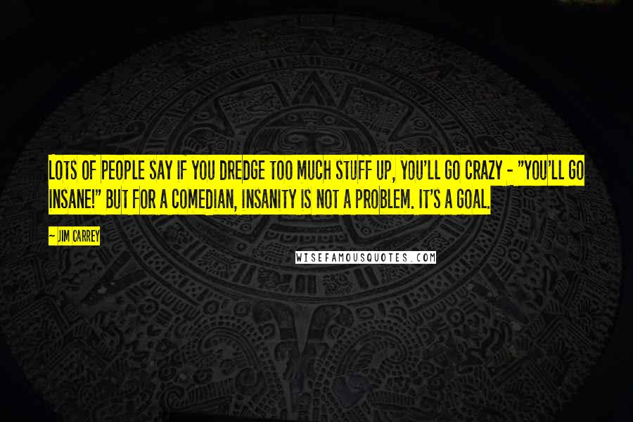 Jim Carrey Quotes: Lots of people say if you dredge too much stuff up, you'll go crazy - "You'll go insane!" But for a comedian, insanity is not a problem. It's a goal.