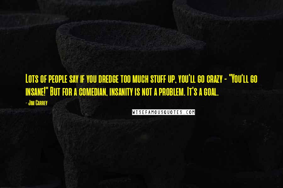 Jim Carrey Quotes: Lots of people say if you dredge too much stuff up, you'll go crazy - "You'll go insane!" But for a comedian, insanity is not a problem. It's a goal.